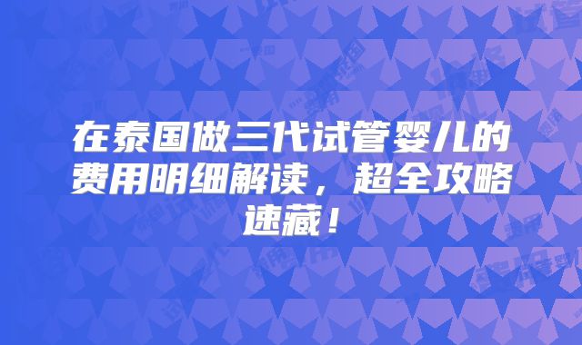 在泰国做三代试管婴儿的费用明细解读，超全攻略速藏！
