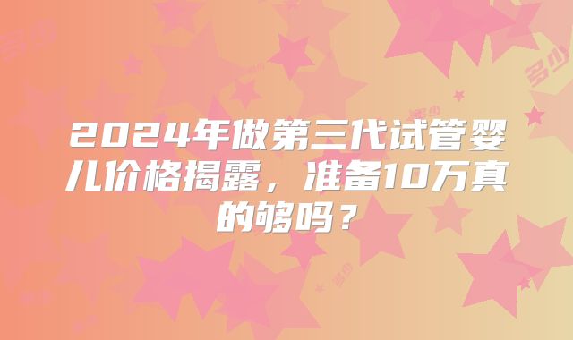 2024年做第三代试管婴儿价格揭露,准备10万真的够吗?