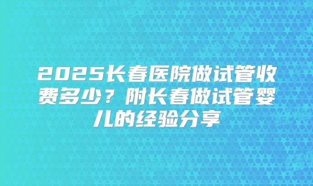2025长春医院做试管收费多少？附长春做试管婴儿的经验分享