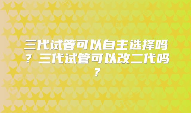 三代试管可以自主选择吗？三代试管可以改二代吗？