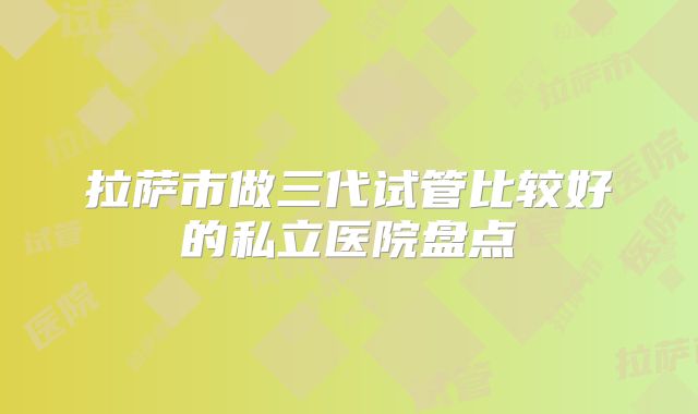拉萨市做三代试管比较好的私立医院盘点