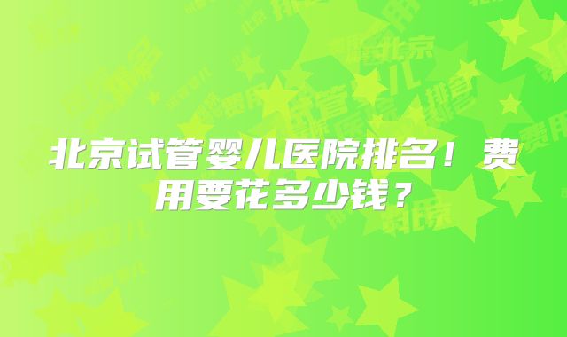 北京试管婴儿医院排名！费用要花多少钱？