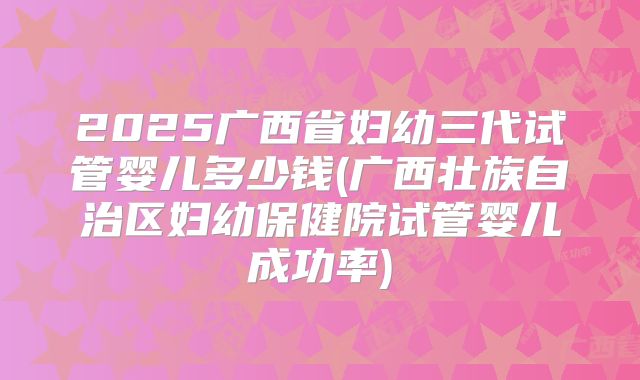 2025广西省妇幼三代试管婴儿多少钱(广西壮族自治区妇幼保健院试管婴儿成功率)