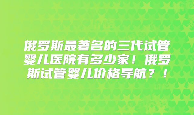 俄罗斯最著名的三代试管婴儿医院有多少家！俄罗斯试管婴儿价格导航？！