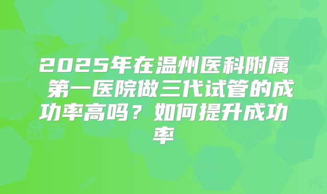 2025年在温州医科附属 第一医院做三代试管的成功率高吗？如何提升成功率
