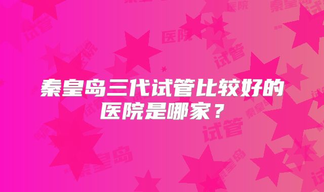 秦皇岛三代试管比较好的医院是哪家？