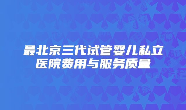 最北京三代试管婴儿私立医院费用与服务质量