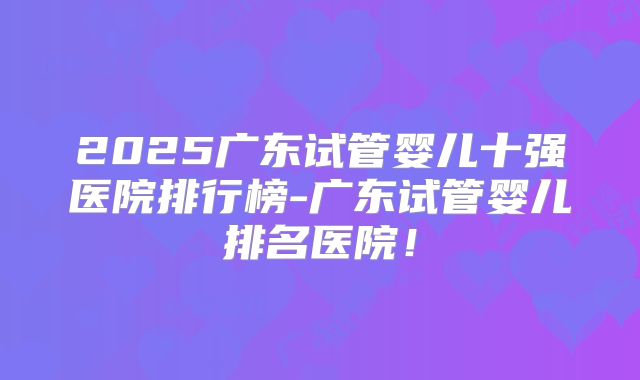 2025广东试管婴儿十强医院排行榜-广东试管婴儿排名医院!