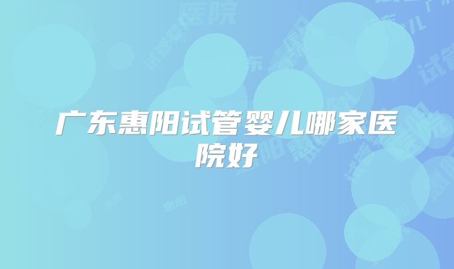 广东惠阳试管婴儿哪家医院好