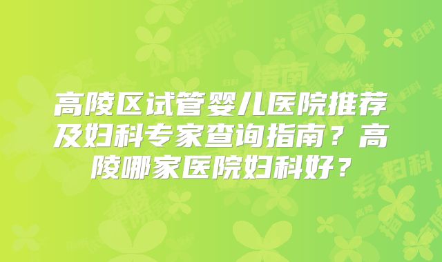 高陵区试管婴儿医院推荐及妇科专家查询指南？高陵哪家医院妇科好？
