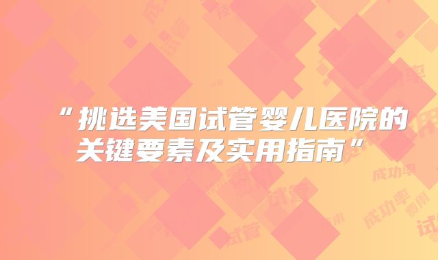 “挑选美国试管婴儿医院的关键要素及实用指南”