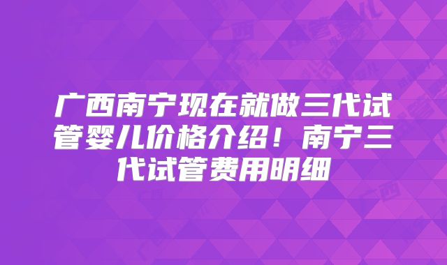 广西南宁现在就做三代试管婴儿价格介绍！南宁三代试管费用明细