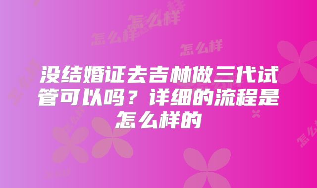 没结婚证去吉林做三代试管可以吗？详细的流程是怎么样的