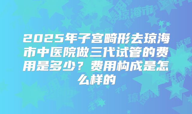 2025年子宫畸形去琼海市中医院做三代试管的费用是多少?费用构成是怎么样的