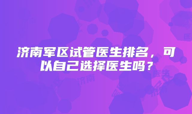 济南军区试管医生排名,可以自己选择医生吗?