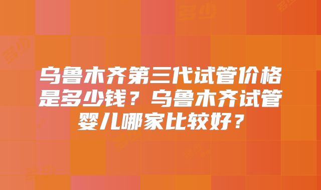 乌鲁木齐第三代试管价格是多少钱？乌鲁木齐试管婴儿哪家比较好？