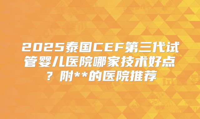 2025泰国CEF第三代试管婴儿医院哪家技术好点？附**的医院推荐