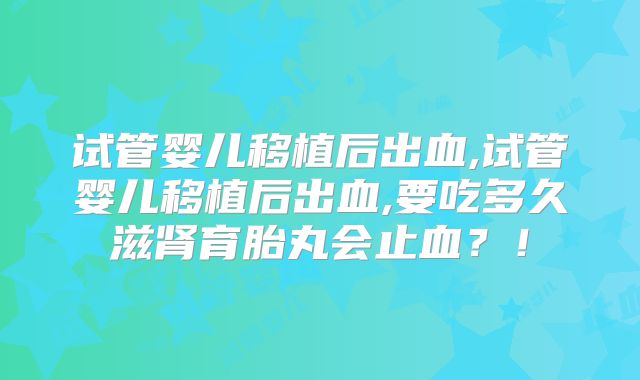 试管婴儿移植后出血,试管婴儿移植后出血,要吃多久滋肾育胎丸会止血？！