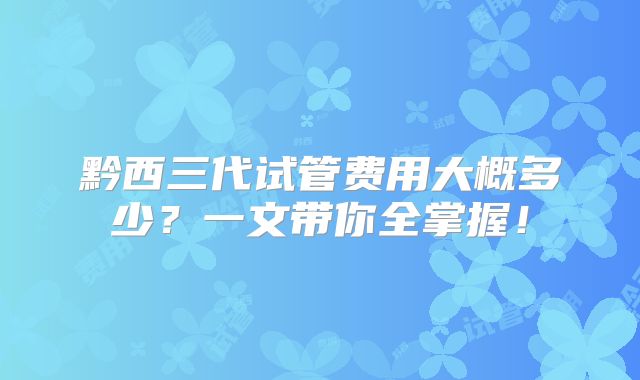 黔西三代试管费用大概多少?一文带你全掌握!