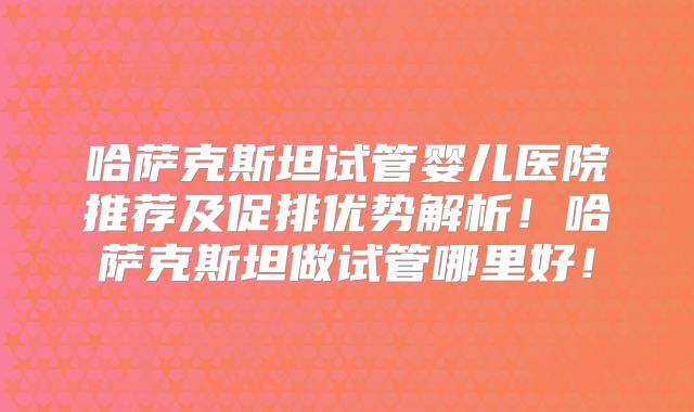 哈萨克斯坦试管婴儿医院推荐及促排优势解析！哈萨克斯坦做试管哪里好！