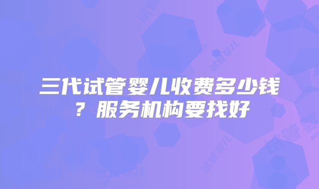 三代试管婴儿收费多少钱？服务机构要找好