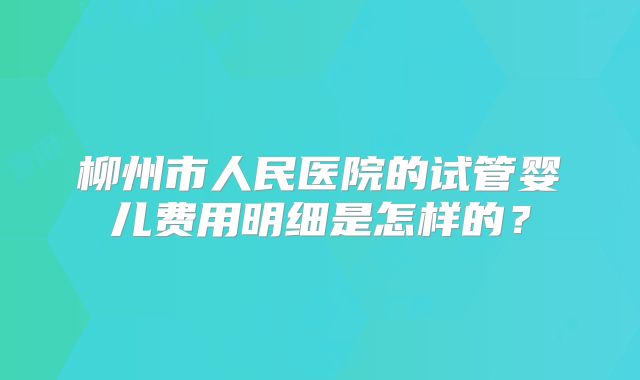 柳州市人民医院的试管婴儿费用明细是怎样的？