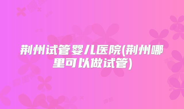 荆州试管婴儿医院(荆州哪里可以做试管)