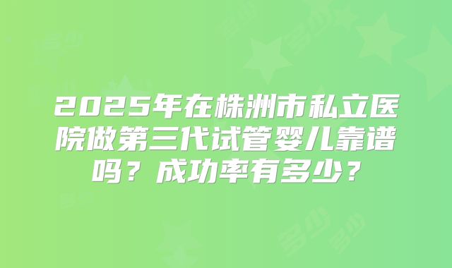 2025年在株洲市私立医院做第三代试管婴儿靠谱吗?成功率有多少?