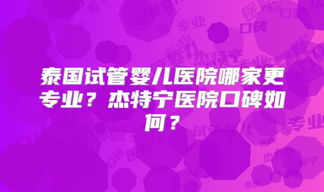 泰国试管婴儿医院哪家更专业？杰特宁医院口碑如何？