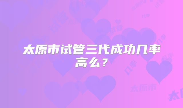 太原市试管三代成功几率高么？