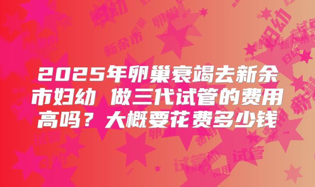 2025年卵巢衰竭去新余市妇幼 做三代试管的费用高吗？大概要花费多少钱