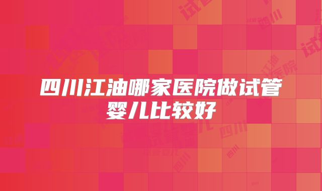 四川江油哪家医院做试管婴儿比较好