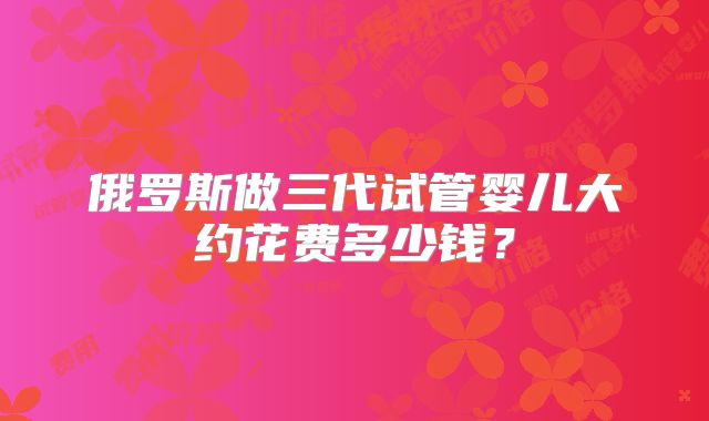 俄罗斯做三代试管婴儿大约花费多少钱?
