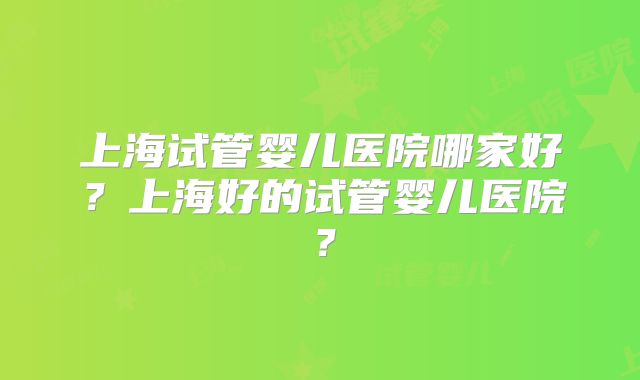 上海试管婴儿医院哪家好？上海好的试管婴儿医院？