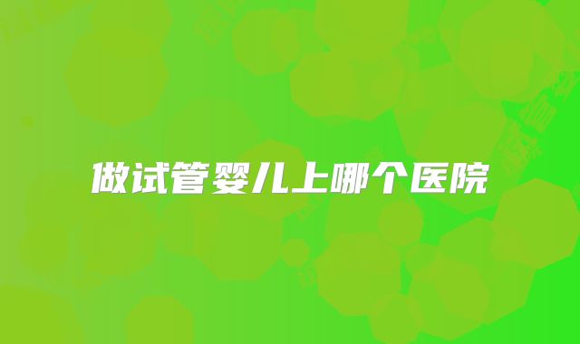 做试管婴儿上哪个医院