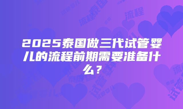2025泰国做三代试管婴儿的流程前期需要准备什么？