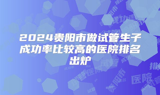 2024贵阳市做试管生子成功率比较高的医院排名出炉