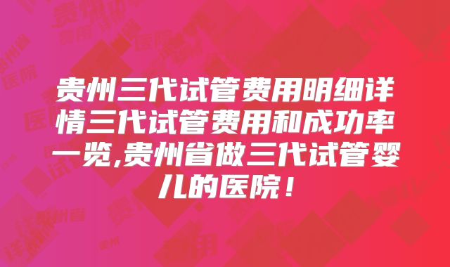 贵州三代试管费用明细详情三代试管费用和成功率一览,贵州省做三代试管婴儿的医院！