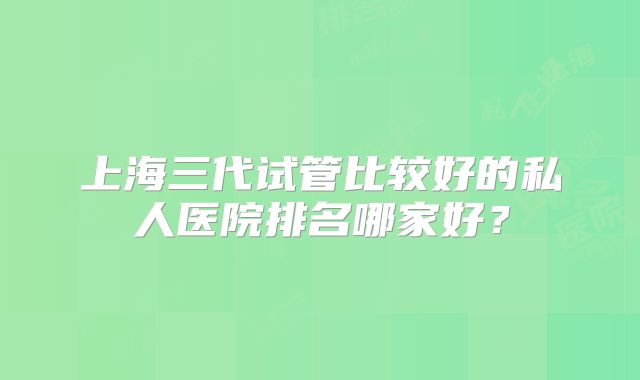 上海三代试管比较好的私人医院排名哪家好？