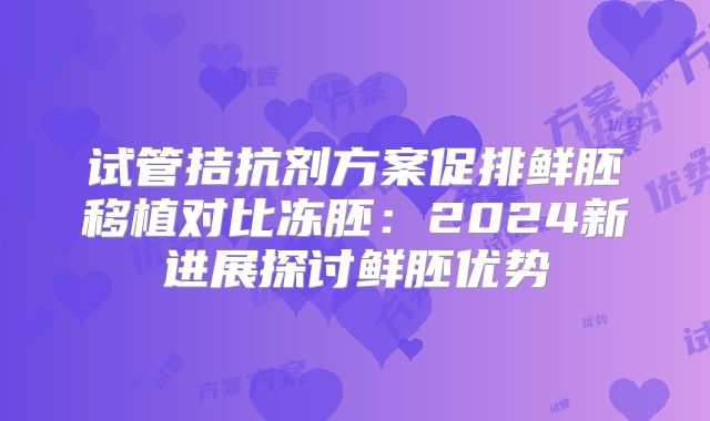 试管拮抗剂方案促排鲜胚移植对比冻胚：2024新进展探讨鲜胚优势