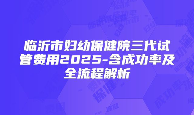 临沂市妇幼保健院三代试管费用2025-含成功率及全流程解析