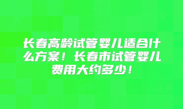 长春高龄试管婴儿适合什么方案!长春市试管婴儿费用大约多少!