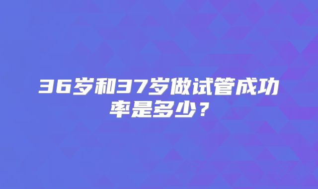 36岁和37岁做试管成功率是多少？