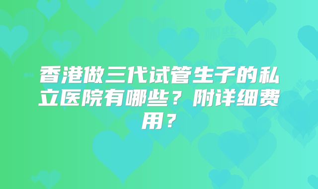 香港做三代试管生子的私立医院有哪些？附详细费用？