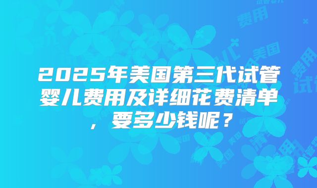 2025年美国第三代试管婴儿费用及详细花费清单,要多少钱呢?