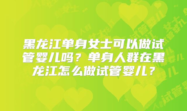 黑龙江单身女士可以做试管婴儿吗？单身人群在黑龙江怎么做试管婴儿？