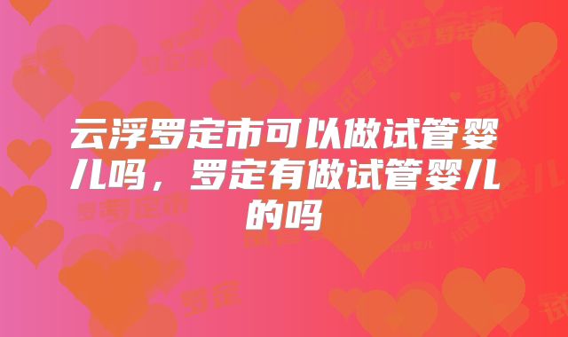 云浮罗定市可以做试管婴儿吗，罗定有做试管婴儿的吗