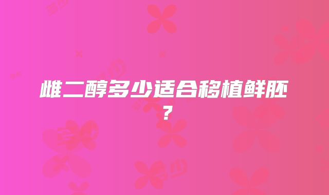雌二醇多少适合移植鲜胚？