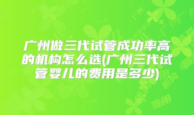 广州做三代试管成功率高的机构怎么选(广州三代试管婴儿的费用是多少)