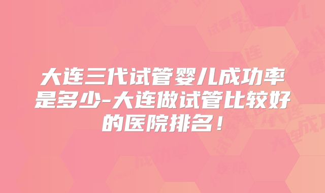 大连三代试管婴儿成功率是多少-大连做试管比较好的医院排名！
